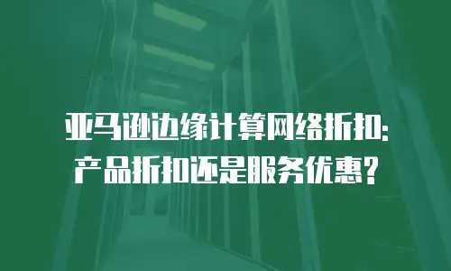 亚马逊边缘计算网络折扣: 产品折扣还是服务优惠?