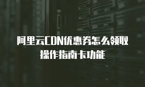 阿里云CDN优惠券怎么领取操作指南卡功能