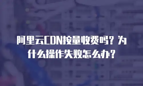 阿里云CDN按量收费吗？为什么操作失败怎么办？