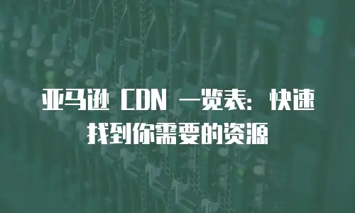 亚马逊 CDN 一览表：快速找到你需要的资源