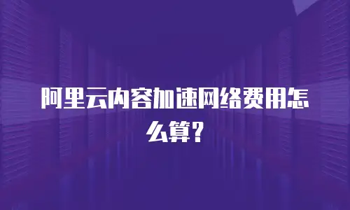 阿里云内容加速网络费用怎么算？