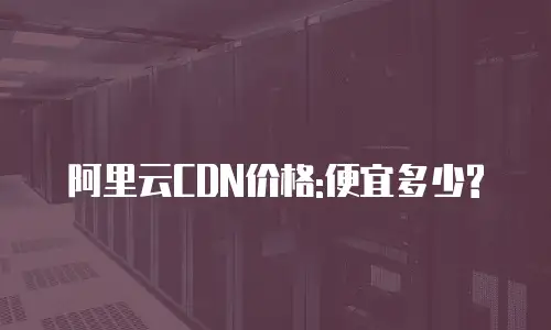 阿里云CDN价格:便宜多少?