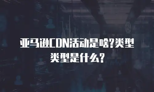 亚马逊CDN活动是啥?类型类型是什么?