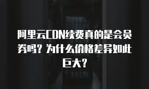 阿里云CDN续费真的是会员券吗？为什么价格差异如此巨大？