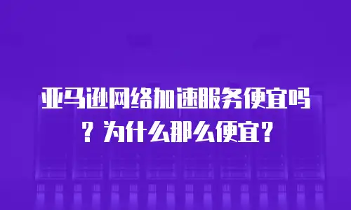 亚马逊网络加速服务便宜吗？为什么那么便宜？