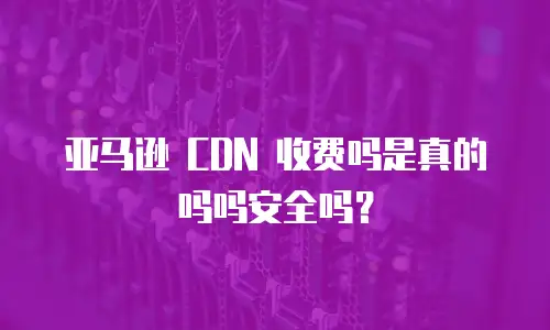 亚马逊 CDN 收费吗是真的吗吗安全吗？