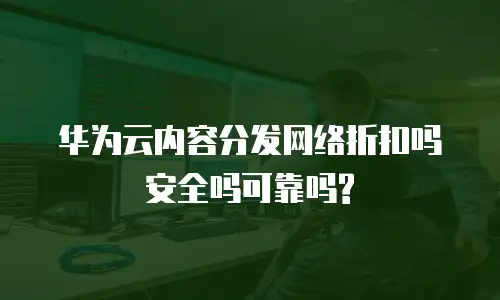 华为云内容分发网络折扣吗安全吗可靠吗?