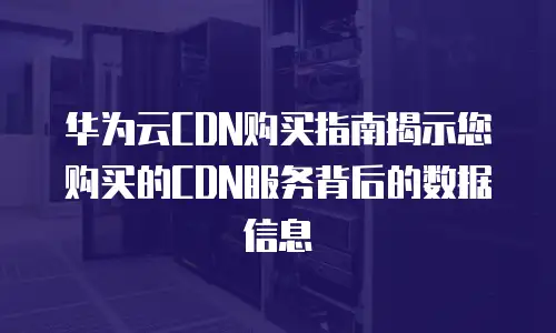 华为云CDN购买指南揭示您购买的CDN服务背后的数据信息