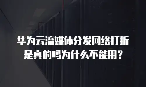 华为云流媒体分发网络打折是真的吗为什么不能用？