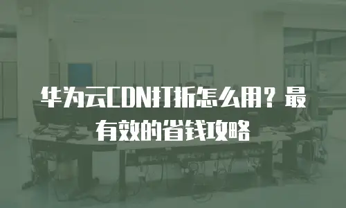 华为云CDN打折怎么用？最有效的省钱攻略