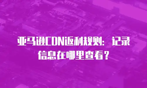 亚马逊CDN返利规则：记录信息在哪里查看？
