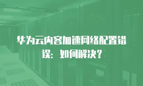 华为云内容加速网络配置错误：如何解决？