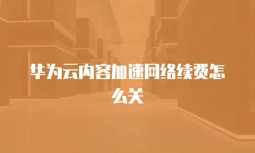 华为云内容加速网络续费怎么关