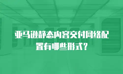 亚马逊静态内容交付网络配置有哪些形式？