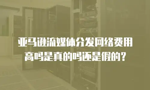 亚马逊流媒体分发网络费用高吗是真的吗还是假的？