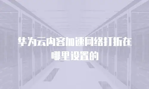 华为云内容加速网络打折在哪里设置的