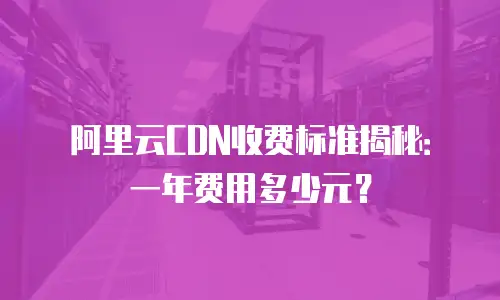 阿里云CDN收费标准揭秘：一年费用多少元？