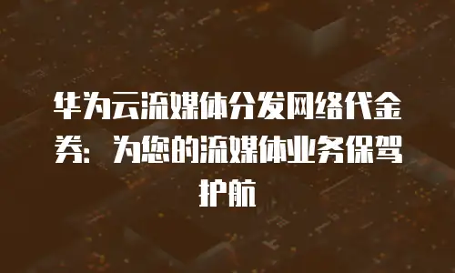 华为云流媒体分发网络代金券：为您的流媒体业务保驾护航