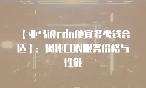 【亚马逊cdn便宜多少钱合适】：揭秘CDN服务价格与性能