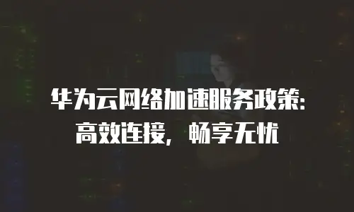 华为云网络加速服务政策：高效连接，畅享无忧