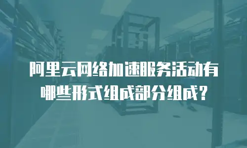 阿里云网络加速服务活动有哪些形式组成部分组成？