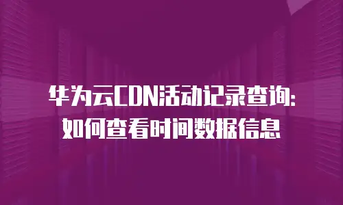 华为云CDN活动记录查询：如何查看时间数据信息
