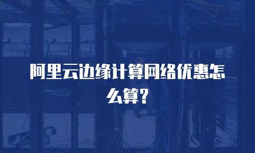 阿里云边缘计算网络优惠怎么算？
