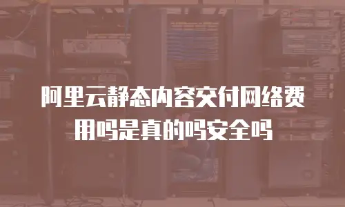 阿里云静态内容交付网络费用吗是真的吗安全吗