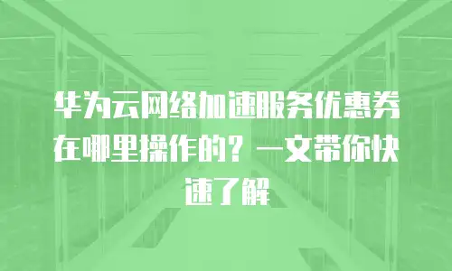 华为云网络加速服务优惠券在哪里操作的？一文带你快速了解