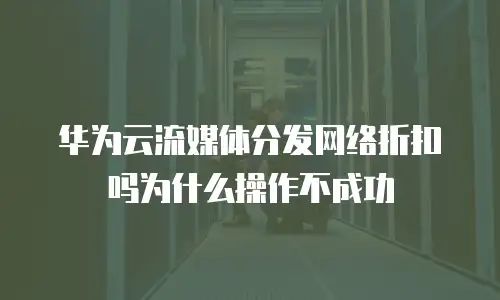 华为云流媒体分发网络折扣吗为什么操作不成功