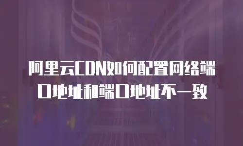 阿里云CDN如何配置网络端口地址和端口地址不一致