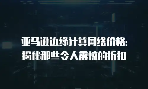 亚马逊边缘计算网络价格：揭秘那些令人震惊的折扣