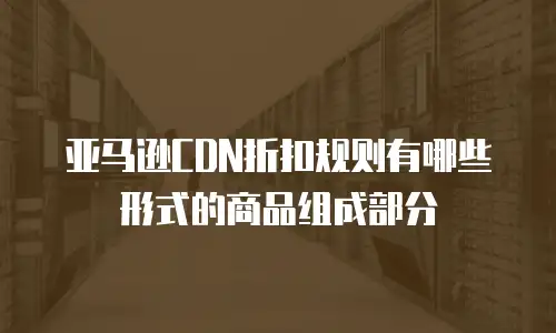 亚马逊CDN折扣规则有哪些形式的商品组成部分