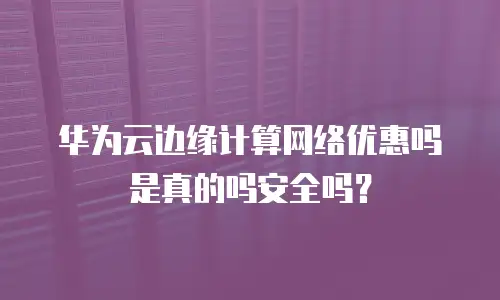 华为云边缘计算网络优惠吗是真的吗安全吗？