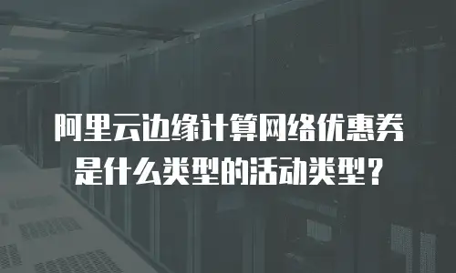 阿里云边缘计算网络优惠券是什么类型的活动类型？