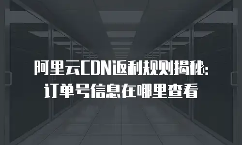 阿里云CDN返利规则揭秘：订单号信息在哪里查看
