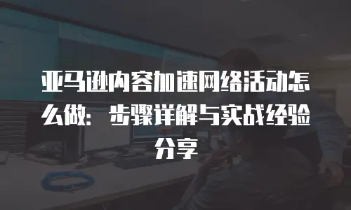 亚马逊内容加速网络活动怎么做：步骤详解与实战经验分享
