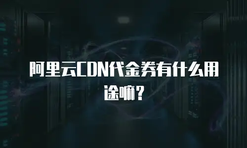 阿里云CDN代金券有什么用途嘛？