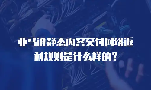 亚马逊静态内容交付网络返利规则是什么样的？