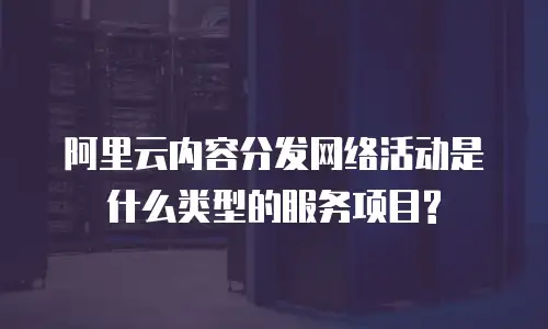 阿里云内容分发网络活动是什么类型的服务项目?