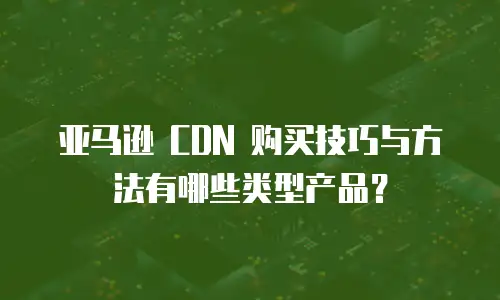 亚马逊 CDN 购买技巧与方法有哪些类型产品？