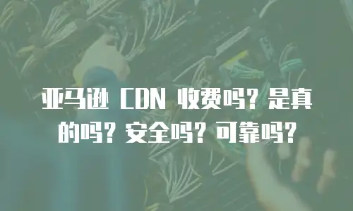 亚马逊 CDN 收费吗？是真的吗？安全吗？可靠吗？