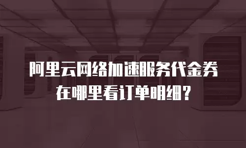 阿里云网络加速服务代金券在哪里看订单明细？