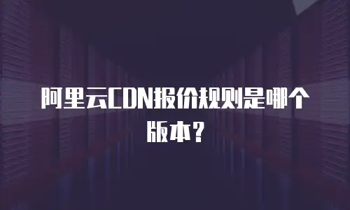 阿里云CDN报价规则是哪个版本？