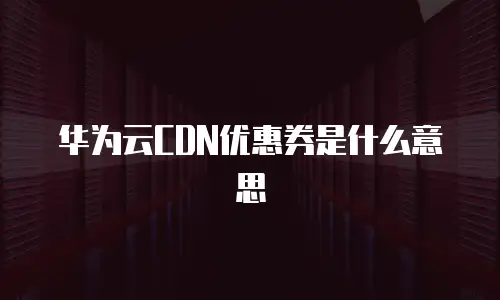 华为云CDN优惠券是什么意思