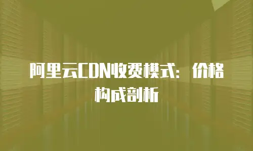 阿里云CDN收费模式：价格构成剖析
