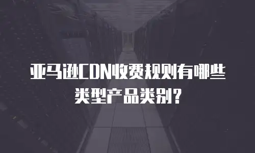 亚马逊CDN收费规则有哪些类型产品类别？