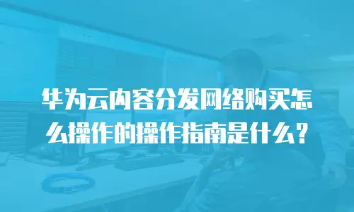华为云内容分发网络购买怎么操作的操作指南是什么？