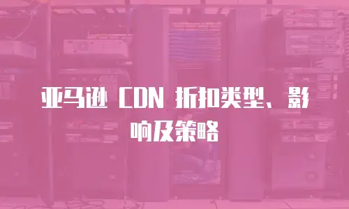 亚马逊 CDN 折扣类型、影响及策略