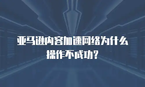 亚马逊内容加速网络为什么操作不成功？ 